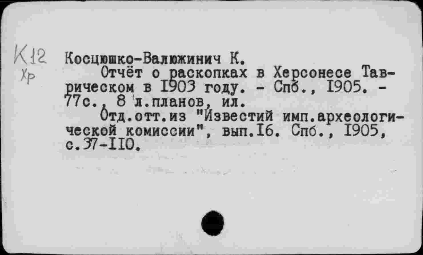 ﻿Кіг Хр
Косцюшко-Валюжинич К.
Отчёт о раскопках в Херсонесе Таврическом в 1903 году. - Спб., 1905. -77с.. 8 л.планов, ил.
Отд.отт.из "Известий имп.археологической комиссии", вып.16. Спб., 1905, с. 37-110.